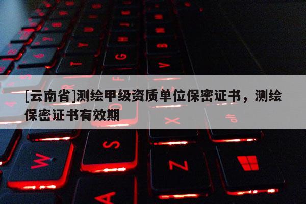 [云南省]測繪甲級資質單位保密證書，測繪保密證書有效期