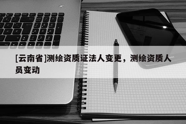 [云南省]測繪資質(zhì)證法人變更，測繪資質(zhì)人員變動(dòng)
