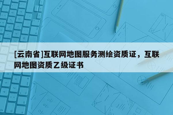 [云南省]互聯網地圖服務測繪資質證，互聯網地圖資質乙級證書