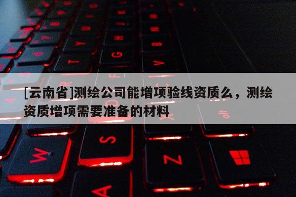 [云南省]測繪公司能增項(xiàng)驗(yàn)線資質(zhì)么，測繪資質(zhì)增項(xiàng)需要準(zhǔn)備的材料