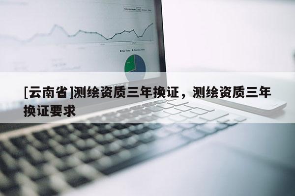 [云南省]測繪資質三年換證，測繪資質三年換證要求