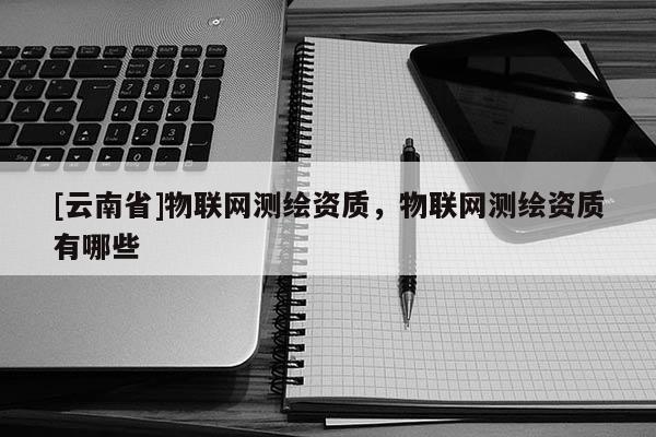 [云南省]物聯網測繪資質，物聯網測繪資質有哪些