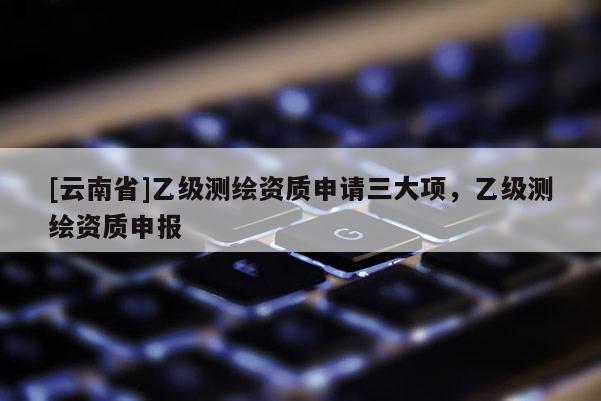 [云南省]乙級測繪資質申請三大項，乙級測繪資質申報