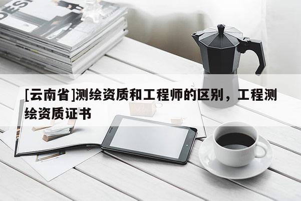 [云南省]測繪資質和工程師的區別，工程測繪資質證書