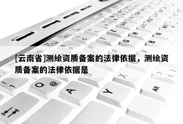 [云南省]測(cè)繪資質(zhì)備案的法律依據(jù)，測(cè)繪資質(zhì)備案的法律依據(jù)是