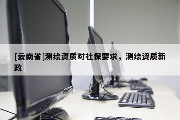 [云南省]測繪資質對社保要求，測繪資質新政