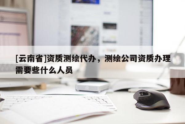[云南省]資質測繪代辦，測繪公司資質辦理需要些什么人員