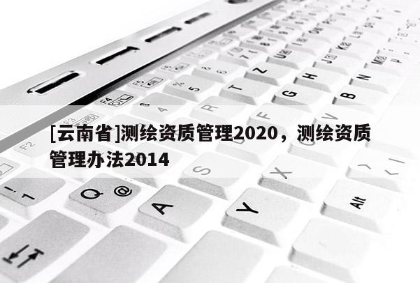 [云南省]測繪資質管理2020，測繪資質管理辦法2014