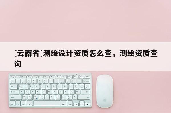 [云南省]測繪設計資質怎么查，測繪資質查詢