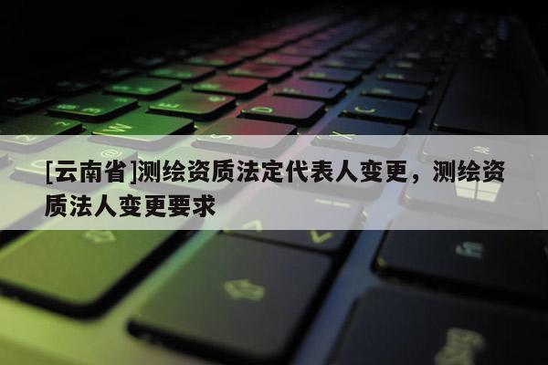 [云南省]測繪資質法定代表人變更，測繪資質法人變更要求