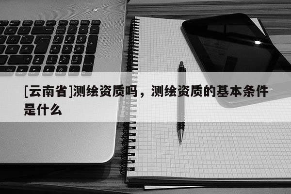 [云南省]測(cè)繪資質(zhì)嗎，測(cè)繪資質(zhì)的基本條件是什么
