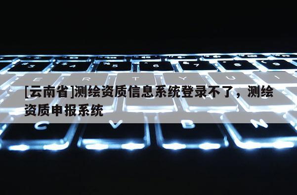 [云南省]測繪資質信息系統登錄不了，測繪資質申報系統