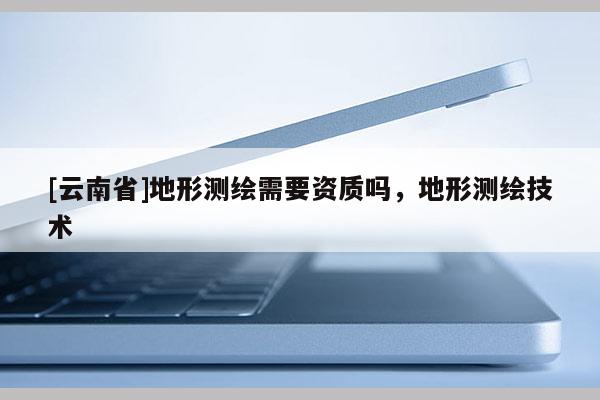 [云南省]地形測繪需要資質嗎，地形測繪技術