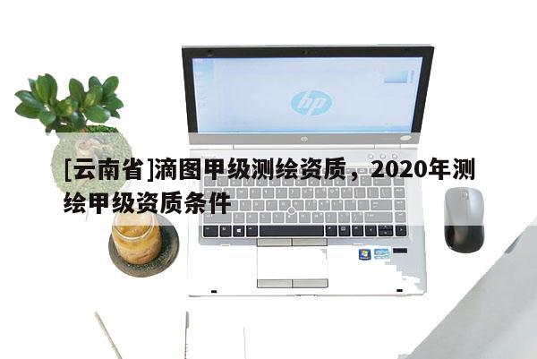 [云南省]滴圖甲級測繪資質，2020年測繪甲級資質條件