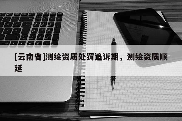 [云南省]測繪資質處罰追訴期，測繪資質順延