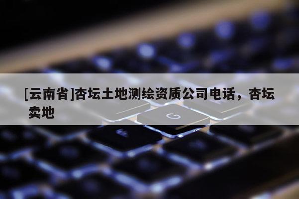 [云南省]杏壇土地測(cè)繪資質(zhì)公司電話，杏壇 賣地