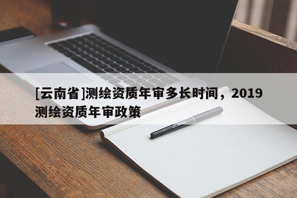 [云南省]測繪資質年審多長時間，2019測繪資質年審政策