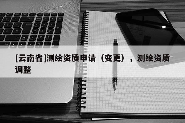 [云南省]測(cè)繪資質(zhì)申請(qǐng)（變更），測(cè)繪資質(zhì)調(diào)整