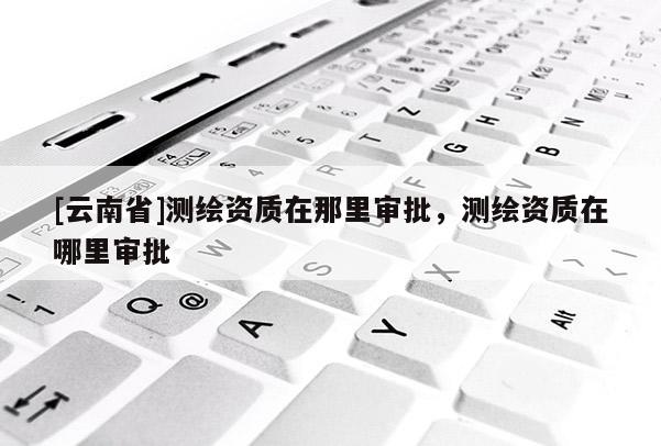 [云南省]測(cè)繪資質(zhì)在那里審批，測(cè)繪資質(zhì)在哪里審批