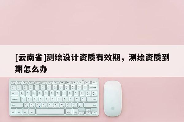 [云南省]測繪設計資質有效期，測繪資質到期怎么辦