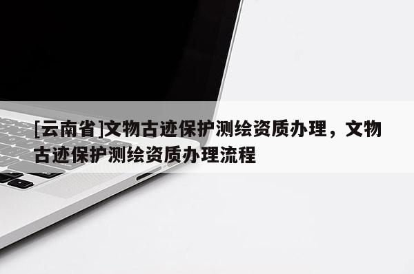[云南省]文物古跡保護測繪資質(zhì)辦理，文物古跡保護測繪資質(zhì)辦理流程