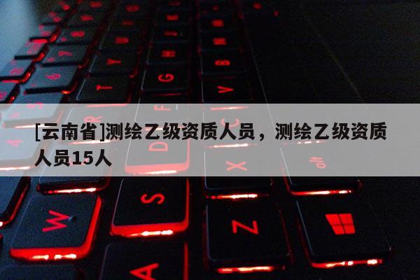 [云南省]測繪乙級資質(zhì)人員，測繪乙級資質(zhì)人員15人