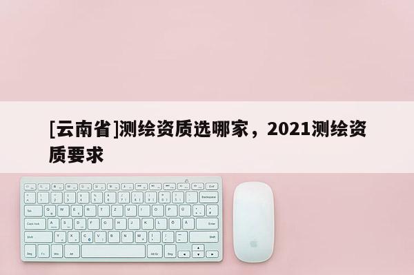 [云南省]測繪資質選哪家，2021測繪資質要求