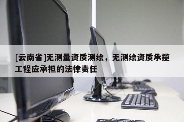[云南省]無測量資質測繪，無測繪資質承攬工程應承擔的法律責任