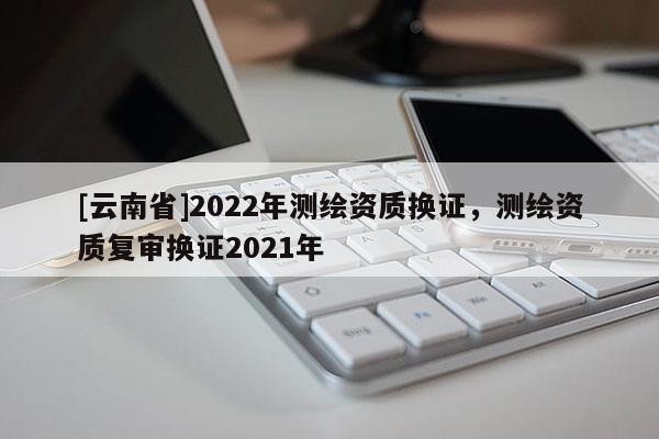 [云南省]2022年測繪資質(zhì)換證，測繪資質(zhì)復(fù)審換證2021年