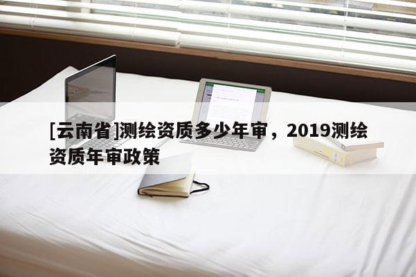 [云南省]測繪資質多少年審，2019測繪資質年審政策