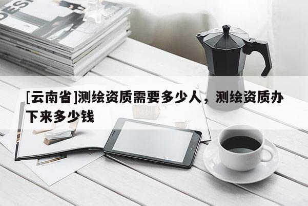[云南省]測繪資質需要多少人，測繪資質辦下來多少錢