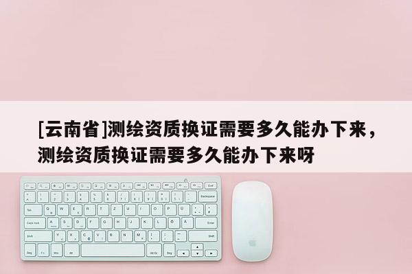 [云南省]測繪資質(zhì)換證需要多久能辦下來，測繪資質(zhì)換證需要多久能辦下來呀