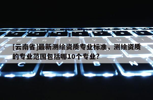 [云南省]最新測繪資質(zhì)專業(yè)標(biāo)準(zhǔn)，測繪資質(zhì)的專業(yè)范圍包括哪10個專業(yè)?