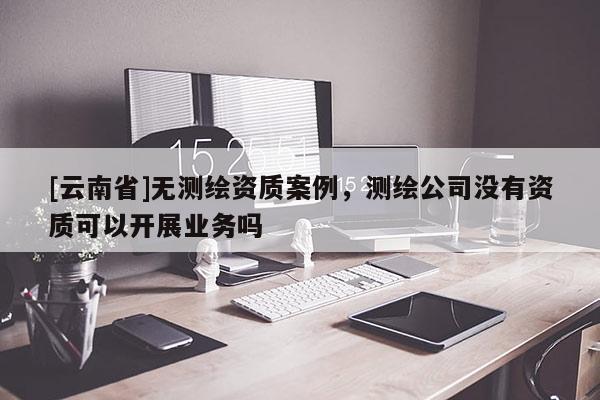 [云南省]無測繪資質案例，測繪公司沒有資質可以開展業務嗎