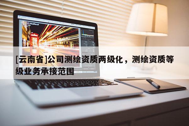 [云南省]公司測繪資質兩級化，測繪資質等級業務承接范圍