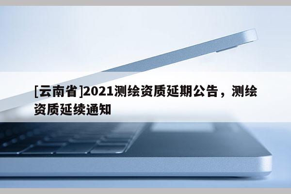 [云南省]2021測繪資質延期公告，測繪資質延續通知