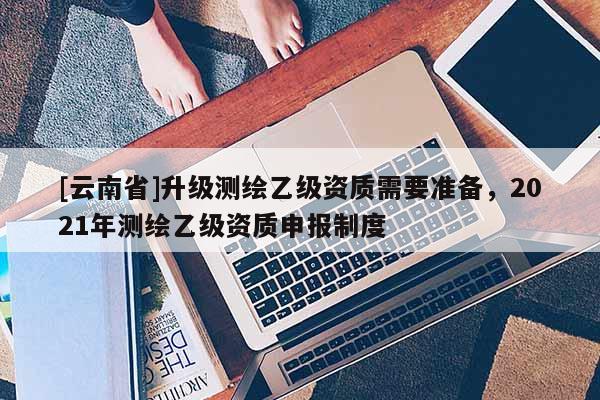 [云南省]升級測繪乙級資質需要準備，2021年測繪乙級資質申報制度