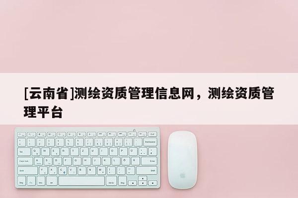 [云南省]測繪資質管理信息網，測繪資質管理平臺