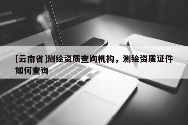 [云南省]測繪資質查詢機構，測繪資質證件如何查詢