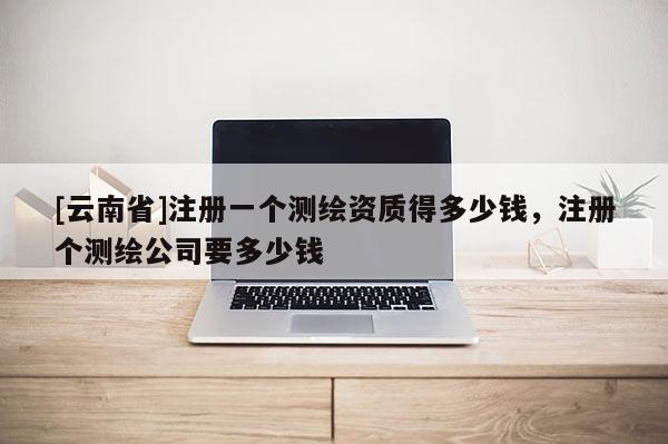 [云南省]注冊一個測繪資質得多少錢，注冊個測繪公司要多少錢