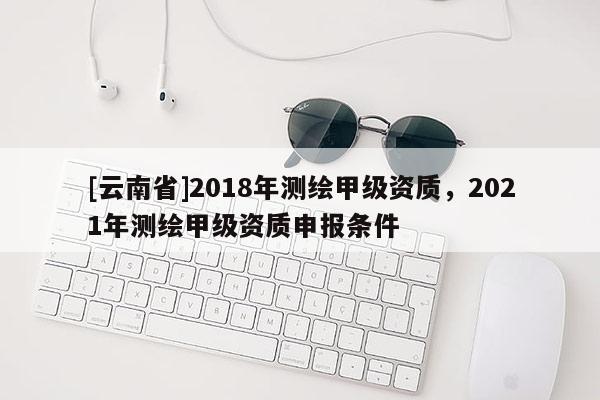 [云南省]2018年測繪甲級資質，2021年測繪甲級資質申報條件