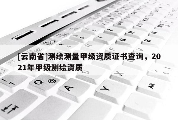 [云南省]測繪測量甲級資質(zhì)證書查詢，2021年甲級測繪資質(zhì)