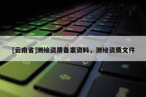 [云南省]測(cè)繪資質(zhì)備案資料，測(cè)繪資質(zhì)文件