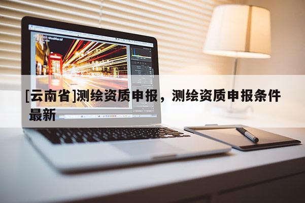 [云南省]測繪資質申報，測繪資質申報條件 最新