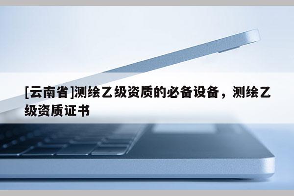 [云南省]測(cè)繪乙級(jí)資質(zhì)的必備設(shè)備，測(cè)繪乙級(jí)資質(zhì)證書(shū)