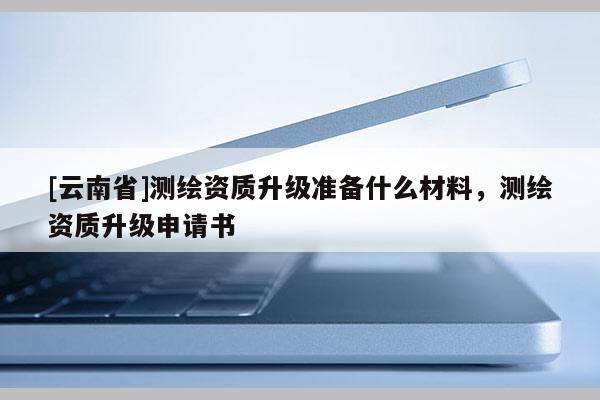 [云南省]測(cè)繪資質(zhì)升級(jí)準(zhǔn)備什么材料，測(cè)繪資質(zhì)升級(jí)申請(qǐng)書