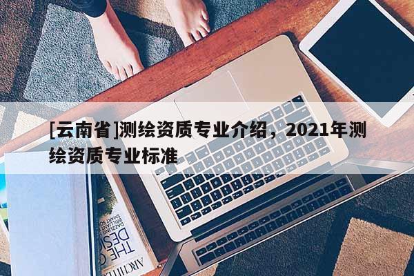 [云南省]測繪資質專業介紹，2021年測繪資質專業標準