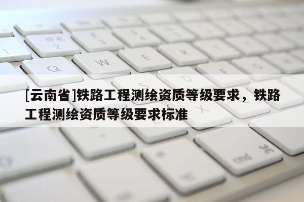 [云南省]鐵路工程測繪資質等級要求，鐵路工程測繪資質等級要求標準