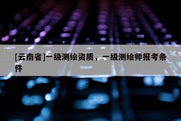 [云南省]一級測繪資質，一級測繪師報考條件