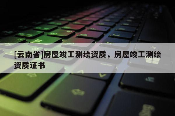 [云南省]房屋竣工測繪資質，房屋竣工測繪資質證書